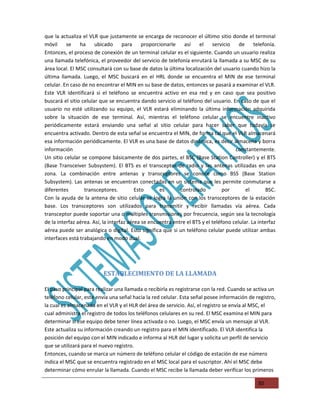 que la actualiza el VLR que justamente se encarga de reconocer el último sitio donde el terminal
móvil     se    ha     ubicado      para     proporcionarle    así   el servicio        de     telefonía.
Entonces, el proceso de conexión de un terminal celular es el siguiente. Cuando un usuario realiza
una llamada telefónica, el proveedor del servicio de telefonía enrutará la llamada a su MSC de su
área local. El MSC consultará con su base de datos la última localización del usuario cuando hizo la
última llamada. Luego, el MSC buscará en el HRL donde se encuentra el MIN de ese terminal
celular. En caso de no encontrar el MIN en su base de datos, entonces se pasará a examinar el VLR.
Este VLR identificará si el teléfono se encuentra activo en esa red y en caso que sea positivo
buscará el sitio celular que se encuentra dando servicio al teléfono del usuario. En caso de que el
usuario no esté utilizando su equipo, el VLR estará eliminando la última información adquirida
sobre la situación de ese terminal. Así, mientras el teléfono celular se encuentre inactivo
periódicamente estará enviando una señal al sitio celular para hacer saber que todavía se
encuentra activado. Dentro de esta señal se encuentra el MIN, de forma tal que el VLR almacenará
esa información periódicamente. El VLR es una base de datos dinámica, es decir almacena y borra
información                                                                           constantemente.
Un sitio celular se compone básicamente de dos partes, el BSC (Base Station Controller) y el BTS
(Base Transceiver Subsystem). El BTS es el transceptor de radio y las antenas utilizadas en una
zona. La combinación entre antenas y transceptores se conoce como BSS (Base Station
Subsystem). Las antenas se encuentran conectadas en un sistema que les permite conmutarse a
diferentes        transceptores.          Esto      es       controlado          por       el        BSC.
Con la ayuda de la antena de sitio celular se logra la unión con los transceptores de la estación
base. Los transceptores son utilizados para transmitir y recibir llamadas vía aérea. Cada
transceptor puede soportar una o múltiples transmisiones por frecuencia, según sea la tecnología
de la interfaz aérea. Así, la interfaz aérea se encuentra entre el BTS y el teléfono celular. La interfaz
aérea puede ser analógica o digital. Esto significa que si un teléfono celular puede utilizar ambas
interfaces está trabajando en modo dual.




                          ESTABLECIMIENTO DE LA LLAMADA

El paso principal para realizar una llamada o recibirla es registrarse con la red. Cuando se activa un
teléfono celular, este envía una señal hacia la red celular. Esta señal posee información de registro,
la cual es almacenada en el VLR y el HLR del área de servicio. Así, el registro se envía al MSC, el
cual administra el registro de todos los teléfonos celulares en su red. El MSC examina el MIN para
determinar si ese equipo debe tener línea activada o no. Luego, el MSC envía un mensaje al VLR.
Este actualiza su información creando un registro para el MIN identificado. El VLR identifica la
posición del equipo con el MIN indicado e informa al HLR del lugar y solicita un perfil de servicio
que se utilizará para el nuevo registro.
Entonces, cuando se marca un número de teléfono celular el código de estación de ese número
indica el MSC que se encuentra registrado en el MSC local para el suscriptor. Ahí el MSC debe
determinar cómo enrular la llamada. Cuando el MSC recibe la llamada deber verificar los primeros

                                                                                                30
 