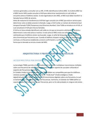 números generados y consultar con su HRL. El HRL identificará el último MSC. Si el último MSC fue
el MSC local el MSC puede consultar el HLR para determinar exactamente en cuál celda se
encuentra ahora el teléfono celular. Si está registrado en otro MSC, el MSC local debe transferir la
llamada hacia el MSC de servicio.
Antes de realizarse la transferencia el VLR del lugar consulta con el MSC que está en servicio para
determinar como se debe conectar la llamada. Luego, el VLR recibe un número de directorio local
temporal llamado TLDN (Temporary Local Directory Number). Este TLDN se introduce en el VLR, el
cual actualizará el HLR para futuras llamadas.
El VLR en el área visitada identificará cuál celda es a la que se encuentra solicitando el servicio y
determinará si esta está activa o inactiva. Si está activo el MSC envía una señal hacia el BSC
solicitando que el teléfono celular sea buscado. Luego, la señal de búsqueda enviada al celular le
dirá al terminal que frecuencia usar. Cuando el teléfono receptor recibe la señal de búsqueda se
conmuta a la frecuencia establecida y envía la confirmación a su BTS que lo reenvía a su BSC, de
forma que la llamada se enrula a través del MSC.




             ARQUITECTURA Y PROTOCOLOS DE RED CELULAR


ACCESO MULTIPLE POR DIVISION DE TIEMPO (TDMA)

La tecnología TDMA, permite a los operadores de red celular multiplexor transmisiones múltiples
sobre una frecuencia de radio. Esto proporciona un mayor soporte de suscriptor utilizando el
espectro de frecuencias disponibles.
En Estados Unidos la tecnología AMPS y la TDMA deben ser compatibles para que los teléfonos
celulares puedan operar automáticamente en “modo dual” (modo analógico y modo
digital).Actualmente, TDMA soporta tres (3) transmisiones digitales sobre una frecuencia, lo cual
es bastante para un limitado espectro de frecuencias. Asimismo, el estándar de TDMA define un
soporte de diez (10) transmisiones por frecuencia, pero no ha sido probado en ninguna red celular.




                                                                                              31
 