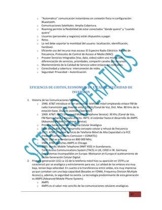 o   “Automática” comunicación instantánea sin conexión física ni configuración:
            Blueetooth.
        o   Comunicaciones Satelitales: Amplia Cobertura.
        o   Roaming permite la flexibilidad de estar conectados “donde quiera” y “cuando
            quiera”
        o   Usuarios (personales y negocios) están dispuestos a pagar.
        o   Retos
        o   La red debe soportar la movilidad del usuario: localización, identificación,
            handover.
        o   Eficiente uso del recurso mas escaso: El Espectro Radio Eléctrico: Re-uso de
            frecuencia, Protocolos de Control de Acceso al Medio (MAC).
        o   Proveer Servicios Integrados (Voz, data, video) sobre una misma red:
            diferenciación de servicios, prioridades, compartir canales y/o recursos.
        o   Mantenimiento de la Calidad de Servicio sobre enlaces no confiables.
        o   Conectividad y cobertura: interconexión de redes.
        o   Seguridad: Privacidad – Autenticación.




  EFICIENCIA DE COSTOS, ECONOMIAS DE ESCALAS, SEGURIDAD DE
                          INVERSION

1. Historia de las Comunicaciones Móviles.
       o 1946: AT&T introduce el 1er servicio de telefonía móvil empleando enlace FM de
            radio transmisión con línea de vista: 120kHz/Canal de Voz, Dist. Max. 80 Kms de la
            estación base, Discado asistido (Operador).
       o 1969: AT&T: IMTS (Improved Mobile Telephone Service): 30 Khz./Canal de Voz,
            FM Narrowband y discado directo. IMTS: el estándar hasta el desarrollo de AMPS
            (Advanced Mobile Telephone Service).
       o Primera Generación de Telefonía Celular Analógica
       o Final de los 40s: AT&T desarrolla concepto celular y rehusó de frecuencia
       o 1971: AT&T Propone Servicio de Telefonía Móvil de Alta Capacidad a la FCC
            (Federal Comunications Comission = CONATEL)
       o 1979: USA se estandariza en 800-900 MHz.
       o 1983: AT&T launches AMPS in Chicago
       o 1985: Nordic Mobile Telephone (NMT 450) in Scandanavia,
       o Total Access Communications System (TACS) in UK, C450 in W. Germany
       o Seis sistemas Incompatibles en Europa: Motivaron en Europa el aceleramiento de
            la 2da Generación Celular Digital.
2. Primera generación (1G) La 1G de la telefonía móvil hizo su aparición en 1979 y se
   caracterizó por se analógica y estrictamente para voz. La calidad de los enlaces era muy
   baja, tenían baja velocidad. En cuanto a la transferencia entre celdas, era muy imprecisa
   ya que contaban con una baja capacidad (Basadas en FDMA, Frequency Division Multiple
   Access) y, además, la seguridad no existía. La tecnología predominante de esta generación
   es AMPS (Advanced Mobile Phone System).
       o AMPS
       o AMPS es el sabor más sencillo de las comunicaciones celulares analógicas.


                                                                                       37
 