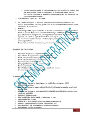 oVoz es transmitida usando un transmisor FM, igual que la música en tu radio. Solo
            que la señalización para el establecimiento de la llamada es digital, pero las
            funciones de supervisión de la llamada (colgado, descolgado, etc. son hechas con
            varios tonos de señalización.
   3. SISTEMAS ANALÓGICOS: ACCESO FDMA

   •   Los sistemas analógicos, se realizaron para comunicaciones de voz, por esto las voz
       modula directamente la portadora, y cada canal de voz es una portadora modulada por la
       información de voz del canal.
   •   En FDMA:
   •   La tecnología FDMA separa el espectro en distintos canales de voz, al separar el ancho de
       banda en pedazos (frecuencias) uniformes. La tecnología FDMA es mayormente utilizada
       para la transmisión analógica. Esta tecnología no es recomendada para transmisiones
       digitales, aun cuando es capaz de llevar información digital.
   •   Las transmisiones son simultáneas e ininterrumpidas, separadas en frecuencia empleando
       distintas portadoras
   •   El receptor, mediante la sincronización, selecciona el canal deseado


4. CARACTERÍSTICAS DE FDMA

   •   Tecnología muy madura y experimentada
   •   Para sistemas de baja/mediana intensidad de tráfico
   •   Banda estrecha: Resistencia a perturbaciones del canal
   •   Banda estrecha: Sensible a interferencias
   •   Sencillez de realización de equipos
   •   Complejidad de las estaciones base multicanales
   •   Escasa versatilidad
   •   Dificultad de inserción de la señalización asociada a la llamada
   •   Limitaciones para la mejora de la calidad


5. Segunda Generación Celular:



   •   1989: Europa estandariza Global System for Mobile Communications (GSM)
   •   1992: GSM es lanzado.
   •   1990: Japón estandariza Japanese Digital Cellular (JDC) hoy día llamado Personal Digital
       Cellular (PDC)
   •   1990: Europa estandariza Sistema Celular Digital a 1800 MHz (DCS 1800, recientemente
       nombrado GSM 1800)
   •   1993: DCS 1800 es lanzado.
   •   1992: IS-54 TDMA (Digital AMPS) es implantado en USA
   •   1996: IS-95 CDMA en USA
   •   1996: AT&T y Sprint ofrecen PCS en principales ciudades de USA
   •   Cell Sites, mas pequeños (0.25 km vs. tradicional 1-8 km),
   •   Más pequeños y más livianos equipos terminales (handsets),
   •   Puntos de Acceso más Económicos.
                                                                                          38
 