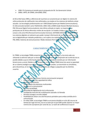 •   1998: ITU Comienza el estudio para la propuesta de 3G: 3ra Generación Celular
    •   2000s: UMTS, W-CDMA, cdma2000, EDGE.


LA 3G arribó hasta 1990 y a diferencia de la primera se caracterizó por ser digital. EL sistema 2G
utiliza protocolos de codificación más sofisticados y se emplea en los sistemas de telefonía celular
actuales. Las tecnologías predominantes son: GSM (Global System por Mobile Communications);
IS-136 (conocido también como TIA/EIA136 o ANSI-136) y CDMA (Code Division Multiple Access) y
PDC (Personal Digital Communications), éste último utilizado en Japón. La mayoría de los
protocolos de 2G ofrece diferentes niveles de encripción. En Estados Unidos y otros países se le
conoce a 2G como PCS (Personal Communication Services). SISTEMAS DIGITALES: ACCESO TDMA
Los sistemas digitales se realizaron para poder manejar información de voz y datos, por lo que la
voz es digitalizada por métodos predictivos, y se le aplica una modulación digital del tipo FSK (FSK,
PSK, MSK). Sistemas de Comunicaciones I Redes Celulares Prof. Egleany Fernández




                               CARACTERÍSTICAS DE TDMA


En TDMA: La tecnología TDMA comprime las conversaciones (digitales), y las envía cada una
utilizando la señal de radio por un tercio de tiempo solamente. La compresión de la señal de voz es
posible debido a que la información digital puede ser reducida de tamaño por ser información
binaria (unos y ceros). Debido a esta compresión, la tecnología TDMA tiene tres veces la capacidad
de un sistema analógico que utilice el mismo número de canales. La transmisión es simultánea,
pero discontinua, en la misma frecuencia portadora de ráfagas o paquetes por los distintos
usuarios.




            o   Complejidad en el acceso: Estricta sincronización temporal
            o   Para sistemas de alta capacidad de tráfico
            o   Banda Estrecha/ancha
            o   Simplificación de estaciones multicanales
            o   Retardo en la comunicación
            o   Elevada versatilidad
            o   Necesidad de digitalización de la información
            o   Facilidad de inserción de la señalización asociada a la llamada
            o   Permite conseguir una alta calidad
            o   Posibilidad de utilizar una sola frecuencia portadora para ambos sentidos de la
                comunicación
            o   En redes GSM, la tecnología TDMA se encuentra dividida en ocho (8) ranuras de
                tiempo (en lugar de tres), esa es la razón por la que GSM puede soportar un mayor
                número de suscriptores por canal de voz. La razón de la diferencia es que el


                                                                                              39
 