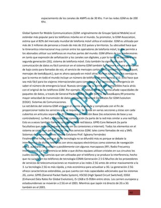 espaciamiento de los canales de AMPS es de 30 Khz. Y en las redes GSM es de 200
                Khz.


Global System for Mobile Communications (GSM: originalmente de Groupe Spécial Mobile) es el
estándar más popular para los teléfonos móviles en el mundo. Su promotor, la GSM Association,
estima que el 82% del mercado mundial de telefonía móvil utiliza el estándar. GSM es utilizada por
más de 3 millones de personas a través de más de 212 países y territorios. Su ubicuidad hace que
la itinerantica internacional muy común entre los operadores de telefonía móvil, lo que permite a
los abonados utilizar sus teléfonos en muchas partes del mundo. GSM difiere de sus predecesores
en tanto que expresión de señalización y los canales son digitales, y por lo tanto se considera una
segunda generación (2G), sistema de telefonía móvil. Esto también ha significado que la
comunicación de datos es fácil construir en el sistema GSM también fue pionera en una alternativa
de bajo costo para llamadas de voz, el servicio de mensajes cortos (SMS, también llamados "
mensajes de texto"), que es ahora apoyado en móvil otras normas también. Otra ventaja es
que la norma en todo el mundo incluye un número de teléfono de emergencia, 112. Esto hace que
sea más fácil para los viajeros internacionales para conectarse a los servicios de emergencia sin
saber el número de emergencia local. Nuevas versiones de la norma son compatibles hacia atrás
con el original de los teléfonos GSM. Por ejemplo, el módulo 97 de la norma añade capacidades de
paquetes de datos, a través de General Packet Radio Service (GPRS). Release'99 presenta
mayor velocidad de transmisión de datos utilizando Enhanced Data Rates for GSM Evolution
(EDGE). Sistemas de Comunicaciones.
La red detrás del sistema GSM visto por el cliente es grande y complicada con el fin de
proporcionar todos los servicios que se requieren. Se divide en varias secciones y éstas son cada
cubiertos en artículos separados. El Subsistema de Estación Base (las estaciones de base y sus
controladores). La Red y Subsistema de conmutación (la parte de la red más similar a una red fija).
Esto es a veces también llamado simplemente la red básica. GPRS Core Network (la parte
facultativa que permite paquete basado en las conexiones a Internet). Todos los elementos en el
sistema se combinan para producir muchos servicios GSM, tales como llamadas de voz y SMS.
Sistemas de Comunicaciones I Redes Celulares Prof. Egleany Fernández
Finalmente el hecho por que dicha tecnología no se difundió más es porque se debate la
interferencia de dichos teléfonos con otros equipos electrónicos como sistemas de navegación
aérea, auxiliares de audición y posiblemente con algunos marcapasos (RFI, Radio Frecuency
Interference). La interferencia se debe a que dichos equipos utilizan cristales en sus circuitos los
cuales oscilan a frecuencias que son utilizadas por el teléfono y se produce la interferencia, hecho
que no sucede en los teléfonos de tecnología CDMA Generación 2.5 G Muchos de los proveedores
de servicios de telecomunicaciones se movieron a las redes 2.5G antes de entrar masivamente a la
3. La tecnología 2.5G es más rápida, y más económica para actualizar a 3G. La generación 2.5G
ofrece características extendidas, ya que cuenta con más capacidades adicionales que los sistemas
2G, como: GPRS (General Packet Radio System), HSCSD (High Speed Circuit Switched), EDGE
(Enhanced Data Rates for Global Evolution), IS-136B e IS-95Bm entre otros. Los carriers europeos y
estadounidenses se moverán a 2.5G en el 2001. Mientras que Japón irá directo de 2G a 3G
también en el 2001.
                                                                                            40
 