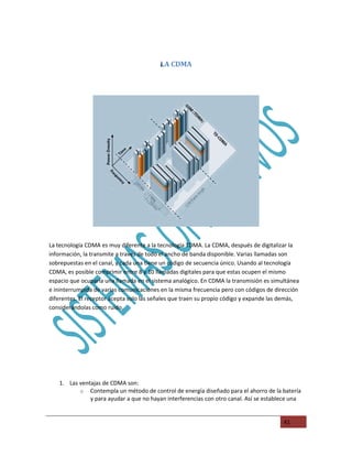 LA CDMA
                                          L




La tecnología CDMA es muy diferente a la tecnología TDMA. La CDMA, después de digitalizar la
información, la transmite a través de todo el ancho de banda disponible. Varias llamadas son
sobrepuestas en el canal, y cada una tiene un código de secuencia único. Usando al tecnología
CDMA, es posible comprimir entre 8 y 10 llamadas digitales para que estas ocupen el mismo
espacio que ocuparía una llamada en el sistema analógico. En CDMA la transmisión es simultánea
e ininterrumpida de varias comunicaciones en la misma frecuencia pero con códigos de dirección
diferentes. El receptor acepta solo las señales que traen su propio código y expande las demás,
considerándolas como ruido.




   1. Las ventajas de CDMA son:
          o Contempla un método de control de energía diseñado para el ahorro de la batería
              y para ayudar a que no hayan interferencias con otro canal. Así se establece una


                                                                                         41
 