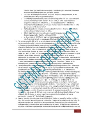 comunicación con el sitio celular receptor y el teléfono para mantener los niveles
            de potencia constantes y los mas pequeños posibles.
        o En CDMA NO se emplean cristales, los cuales al oscilar crean problemas de RFI
            potenciales para otros equipos electrónicos.
        o El handoff (pase entre celdas) es el convencional (fuerte) con uno suave adicional.
            Cuando el teléfono cruza la frontera de una celda, la celda original continua
            proporcionando servicio al teléfono. La nueva celda se activa y el teléfono
            funciona en ambos sitios celulares hasta alcanzar la suficiente intensidad de señal
            que la nueva celda pueda tomar.
        o No hay degradación notable de la calidad de transmisión durante el handoff, lo
            cual es crítico en la transmisión de datos.
        o CDMA soporta servicios de datos, conmutación de paquetes y la integración de
            datos empaquetados digitales celulares (CDPD).
        o La desventaja de CDMA ante la presencia de equipos AMPS es la gran
            interferencia originada en los equipos CDMA, problema que ha sido ya rectificado.
2. Tercera generación 3G. La 3G se caracteriza por contener a la convergencia de voz y datos
   con acceso inalámbrico a Internet; en otras palabras, es apta para aplicaciones multimedia
   y altas transmisiones de datos. Los protocolos empleados en los sistemas 3G soportan
   altas velocidades de información y están enfocados para aplicaciones más allá de la voz
   como audio (mp3), video en movimiento, videoconferencia y acceso rápido a Internet,
   sólo por nombrar algunos. Se espera que las redes 3G empiecen a operar en el 2001 en
   Japón, por NTT DoCoMo; en Europa y parte de Asia en el 2002, posteriormente en Estados
   Unidos y otros países. Asimismo, en un futuro próximo los sistemas 3G alcanzarán
   velocidades de hasta 384 kbps, permitiendo una movilidad total a usuarios, viajando a 120
   kilómetros por hora en ambientes exteriores. También alcanzará una velocidad máxima de
   2 Mbps, permitiendo una movilidad limitada a usuarios, caminando a menos de 10
   kilómetros por hora en ambientes estacionarios de corto alcance o en interiores.
3. Telefonía móvil 4G 4G (también conocida como 4-G) son las siglas de la cuarta generación
   de tecnologías de telefonía móvil. A día de hoy no hay ninguna definición de la 4G, pero
   podemos resumir en qué consistirá en base a lo ya establecido. La 4G estará basada
   totalmente en IP siendo un sistema de sistemas y una red de redes, alcanzándose después
   de la convergencia entre las redes de cables e inalámbricas así como en ordenadores,
   dispositivos eléctricos y en tecnologías de la información así como con otras convergencias
   para proveer velocidades de acceso entre 100 Mbps en movimiento y 1 Gbps en reposo,
   manteniendo una calidad de servicio ( QoS ) de punta a punta (end-to-end) de alta
   seguridad para permitir ofrecer servicios de cualquier clase en cualquier momento, en
   cualquier lugar, con el mínimo coste posible. Se define 4G como una red que funcione en
   la tecnología de Internet, combinándola con otros usos y tecnologías tales como Wi - Fi y
   WiMAX .La 4G no es una tecnología o estándar definido, sino una colección de tecnologías
   y protocolos para permitir el máximo rendimiento de procesamiento con la red
   inalámbrica más barata. El IEEE aún no se ha pronunciado designando a la 4G como “más
   allá de la 3G”. En Japón ya se está experimentando con las tecnologías de cuarta
   generación, estando NTT DoCoMo a la vanguardia.
4. La gran idea del sistema celular es la división de la ciudad en pequeñas células o celdas.
   Esta idea permite la re-utilización de frecuencias a través de la ciudad, con lo que miles de
   personas pueden usar los teléfonos al mismo tiempo. En un sistema típico de telefonía
   análoga de los Estados Unidos, la compañía recibe alrededor de 800 frecuencias para usar
   en cada ciudad. La compañía divide la ciudad en celdas. Cada celda generalmente tiene un

                                                                                        42
 