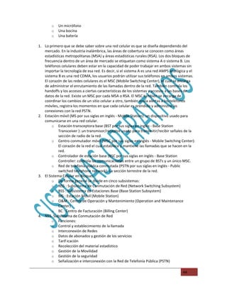 o   Un micrófono
        o   Una bocina
        o   Una batería

1. Lo primero que se debe saber sobre una red celular es que se diseña dependiendo del
   mercado. En la industria inalámbrica, las áreas de cobertura se conocen como áreas
   estadísticas metropolitanas (MSA) y áreas estadísticas rurales (RSA). Los dos bloques de
   frecuencia dentro de un área de mercado se etiquetan como sistema A o sistema B. Los
   teléfonos celulares deben estar en la capacidad de poder trabajar en ambos sistemas sin
   importar la tecnología de esa red. Es decir, si el sistema A es una red AMPS analógica y el
   sistema B es una red CDMA, los usuarios podrán utilizar sus teléfonos en ambos sistemas.
   El corazón de las redes celulares es el MSC (Mobile Switching Center), el cual se encarga
   de administrar el enrutamiento de las llamadas dentro de la red. También controla los
   handoffs y los accesos a ciertas características de los sistemas y accesos a las bases de
   datos de la red. Existe un MSC por cada MSA o RSA. El MSC también se encarga de
   coordinar los cambios de un sitio celular a otro, también envía alertas a los teléfonos
   móviles, registra los momentos en que cada celular es prendido y administra las
   conexiones con la red PSTN.
2. Estación móvil (MS por sus siglas en inglés - Mobile Station): un dispositivo usado para
   comunicarse en una red celular.
        o Estación transceptora base (BST por sus siglas en inglés - Base Station
            Transceiver ): un transmisor/receptor usado para transmitir/recibir señales de la
            sección de radio de la red.
        o Centro conmutador móvil (MSC por sus siglas en inglés - Mobile Switching Center):
            El corazón de la red el cual establece y mantiene las llamadas que se hacen en la
            red.
        o Controlador de estación base (BSC por sus siglas en inglés - Base Station
            Controller: controla las comunicaciones entre un grupo de BSTs y un único MSC.
        o Red de telefonía pública conmutada (PSTN por sus siglas en inglés - Public
            switched telephone network): La sección terrestre de la red.
3. El Sistema Celular en Bloques
        o De forma general se divide en cinco subsistemas:
        o NSS : Subsistema de Conmutación de Red (Network Switching Subsystem)
        o BSS : Subsistema de Estaciones Base (Base Station Subsystem)
        o MS : Estación Móvil (Mobile Station)
        o O&M : Centro de Operación y Mantenimiento (Operation and Maintenance
            Center)
        o BC : Centro de Facturación (Billing Center)
4. NSS. Subsistema de Conmutación de Red
        o Funciones:
        o Control y establecimiento de la llamada
        o Interconexión de Redes
        o Datos de abonados y gestión de los servicios
        o Tarif icación
        o Recolección del material estadístico
        o Gestión de la Movilidad
        o Gestión de la seguridad
        o Señalización e interconexión con la Red de Telefonía Pública (PSTN)


                                                                                      44
 