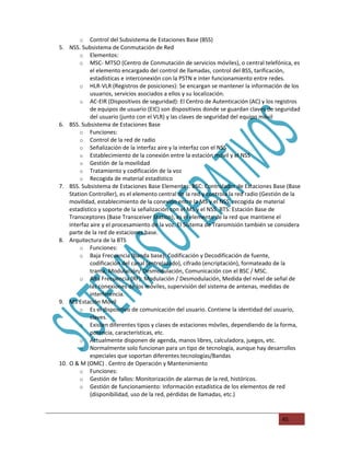 o Control del Subsistema de Estaciones Base (BSS)
5. NSS. Subsistema de Conmutación de Red
        o Elementos:
        o MSC- MTSO (Centro de Conmutación de servicios móviles), o central telefónica, es
             el elemento encargado del control de llamadas, control del BSS, tarificación,
             estadísticas e interconexión con la PSTN e inter funcionamiento entre redes.
        o HLR-VLR (Registros de posiciones): Se encargan se mantener la información de los
             usuarios, servicios asociados a ellos y su localización.
        o AC-EIR (Dispositivos de seguridad): El Centro de Autenticación (AC) y los registros
             de equipos de usuario (EIC) son dispositivos donde se guardan claves de seguridad
             del usuario (junto con el VLR) y las claves de seguridad del equipo móvil
6. BSS. Subsistema de Estaciones Base
        o Funciones:
        o Control de la red de radio
        o Señalización de la interfaz aire y la interfaz con el NSS
        o Establecimiento de la conexión entre la estación móvil y el NSS
        o Gestión de la movilidad
        o Tratamiento y codificación de la voz
        o Recogida de material estadístico
7. BSS. Subsistema de Estaciones Base Elementos: BSC: Controlador de Estaciones Base (Base
    Station Controller), es el elemento central de la red y controla la red radio (Gestión de la
    movilidad, establecimiento de la conexión entre la MS y el NSS, recogida de material
    estadístico y soporte de la señalización con el MS y el NSS. BTS: Estación Base de
    Transceptores (Base Transceiver Station), es el elemento de la red que mantiene el
    interfaz aire y el procesamiento de la voz. El Sistema de Transmisión también se considera
    parte de la red de estaciones base.
8. Arquitectura de la BTS
        o Funciones:
        o Baja Frecuencia (banda base): Codificación y Decodificación de fuente,
             codificación del canal (entrelazado), cifrado (encriptación), formateado de la
             trama, Modulación/ Desmodulación, Comunicación con el BSC / MSC.
        o Alta Frecuencia (RF): Modulación / Desmodulación, Medida del nivel de señal de
             las conexiones de los móviles, supervisión del sistema de antenas, medidas de
             interferencia.
9. MS Estación Móvil
        o Es el dispositivo de comunicación del usuario. Contiene la identidad del usuario,
             claves.
        o Existen diferentes tipos y clases de estaciones móviles, dependiendo de la forma,
             potencia, características, etc.
        o Actualmente disponen de agenda, manos libres, calculadora, juegos, etc.
        o Normalmente solo funcionan para un tipo de tecnología, aunque hay desarrollos
             especiales que soportan diferentes tecnologías/Bandas
10. O & M (OMC) . Centro de Operación y Mantenimiento
        o Funciones:
        o Gestión de fallos: Monitorización de alarmas de la red, históricos.
        o Gestión de funcionamiento: Información estadística de los elementos de red
             (disponibilidad, uso de la red, pérdidas de llamadas, etc.)


                                                                                        45
 