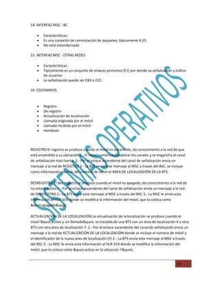 14. INTERFAZ MSC - BC

    •   Características:
    •   Es una conexión de conmutación de paquetes, típicamente X.25.
    •   No está estandarizada

15. INTERFAZ MSC - OTRAS REDES

    •   Características:
    •   Típicamente es un conjunto de enlaces primarios (E1) por donde va señalización y tráfico
        de usuarios
    •   La señalización puede ser CAS o CCS

16. ESCENARIOS



    •   Registro
    •   De registro
    •   Actualización de localización
    •   Llamada originada por el móvil
    •   Llamada recibida por el móvil
    •   Handover



REGISTRO El registro se produce cuando el móvil es encendido, da conocimiento a la red de que
está encendido y su ubicación 1.- El móvil comienza a explorar los canales y se engancha al canal
de señalización más fuerte. 2.- Por el enlace ascendente del canal de señalización envía un
mensaje a la red de REGISTRO 3.- La BTS envía este mensaje al MSC a través del BSC, se incluye
como información además del número de móvil el AREA DE LOCALIZACIÖN DE LA BTS.

DESREGISTRO El des registro se produce cuando el móvil es apagado, da conocimiento a la red de
no estará activo 1.- Por el enlace ascendente del canal de señalización envía un mensaje a la red
de DEREGISTRO 2.- La BTS envía este mensaje al MSC a través del BSC 3.- La MSC le envía esta
información al HLR-VLR donde se modifica la información del móvil, que lo coloca como
"apagado"

ACTUALIZACIÓN DE LA LOCALIZACIÓN La actualización de la localización se produce cuando el
móvil "activo y sin llamada" se traslada de una BTS con un área de localización X a otra
BTS con otra área de localización Y. 1.- Por el enlace ascendente del canal de señalización envía un
mensaje a la red de ACTUALIZACIÓN DE LA LOCALIZACIÓN donde se incluye el número de móvil y
el identificador de la nueva área de localización (Y) 2.- La BTS envía este mensaje al MSC a través
del BSC 3.- La MSC le envía esta información al HLR-VLR donde se modifica la información del
móvil, que lo coloca como "activo en la ubicación Y"


                                                                                            47
 