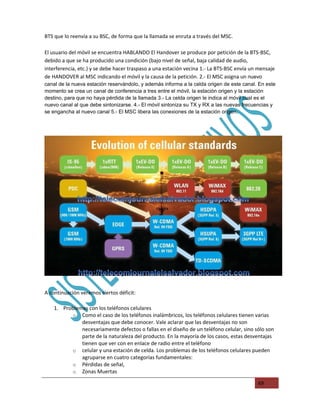 BTS que lo reenvía a su BSC, de forma que la llamada se enruta a través del MSC.

El usuario del móvil se encuentra HABLANDO El Handover se produce por petición de la BTS-BSC,
debido a que se ha producido una condición (bajo nivel de señal, baja calidad de audio,
interferencia, etc.) y se debe hacer traspaso a una estación vecina 1.- La BTS-BSC envía un mensaje
de HANDOVER al MSC indicando el móvil y la causa de la petición. 2.- El MSC asigna un nuevo
canal de la nueva estación reservándolo, y además informa a la celda origen de este canal. En este
momento se crea un canal de conferencia a tres entre el móvil, la estación origen y la estación
destino, para que no haya pérdida de la llamada 3.- La celda origen le indica al móvil cual es el
nuevo canal al que debe sintonizarse. 4.- El móvil sintoniza su TX y RX a las nuevas frecuencias y
se engancha al nuevo canal 5.- El MSC libera las conexiones de la estación origen.




A continuación veremos ciertos déficit:

    1. Problemas con los teléfonos celulares
          o Como el caso de los teléfonos inalámbricos, los teléfonos celulares tienen varias
              desventajas que debe conocer. Vale aclarar que las desventajas no son
              necesariamente defectos o fallas en el diseño de un teléfono celular, sino sólo son
              parte de la naturaleza del producto. En la mayoría de los casos, estas desventajas
              tienen que ver con en enlace de radio entre el teléfono
          o celular y una estación de celda. Los problemas de los teléfonos celulares pueden
              agruparse en cuatro categorías fundamentales:
          o Pérdidas de señal,
          o Zonas Muertas

                                                                                           49
 
