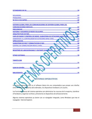 ESTANDARES EN 3G.....................................................................................................................59


SEGURIDAD......................................................................................................................................60
PROBLEMAS.....................................................................................................................................60
DE 2G A 2.5G (GPRS)..................................................................................................................60
..................................................................................................................................................61
SISTEMA GLOBAL PARA LAS COMUNICACIONES DE SISTEMA GLOBAL PARA LAS
COMUNICACIONES MOVILES.....................................................................................................61
FRECUENCIAS ...........................................................................................................................62
HISTORIA Y DESARROLLO REDES CELULARES..............................................................................62
ARQUITECTURA DE RED.............................................................................................................64
CAPA DE RADIO Y CONTROL DE RADIO: SUBSISTEMA DE ESTACIONES BASE O BSS.....................65
HANDOVEER: EL CONTROLADOR DE ESTACIONES BASE O BSC........................................................66
SEÑALIZACION...........................................................................................................................67
SUBSISTEMA DE RED Y CONMUTACION O NSS...........................................................................68
CENTRAL DE CONMUTACION MOVIL O MSC....................................................................................69
..................................................................................................................................................69
REGISTROS DE UBICACION BASE Y VISITANTE (HLR Y VLR)..........................................................69


OTROS SISTEMAS........................................................................................................................70


TARJETA SIM
....................................................................................................................................................71


GSM EN ESPAÑA........................................................................................................................72


BIBLIOGRAFÍA..............................................................................................................................75


                                                 SISTEMAS OPERATIVOS

Un sistema operativo (SO) es el software básico de una computadora que provee una interfaz
entre el resto de programas del ordenador, los dispositivos hardware y el usuario.

Las funciones básicas del sistema operativo son administrar los recursos de la maquina, coordinar
el hardware y organizar archivos y directorios en dispositivos de almacenamiento.

Algunos sistemas operativos ya vienen con un navegador integrado, como Windows que trae el
navegador Internet Explorer.




                                                                                                                                          5
 
