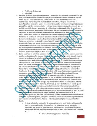 o   Problemas de baterías
        o   Intimidad
2. Perdidas de Señal: Un problema inherente a las señales de radio en la gama de 800 a 900
   MHz (banda de comunicaciones celulares)es que las señales tienden a moverse sólo en
   líneas rectas a partir de su antena. Dichas ondas de radio de alta frecuencia son
   debilitadas o atenuadas por la humedad de la atmósfera, reflejada por edificios y
   superficies lisas tales como agua y pueden ser bloqueadas completamente por obstáculos
   geográficos grandes como montañas y colinas. Casos más severos pueden impedir que su
   señal transmitida llegue a la estación de celda. Observará éstas pérdidas de señal como
   pausas repentinas en la recepción. Podría haber sido una o dos pausas breves, o una serie
   de pausas de duración variables, dependiendo de la severidad de la circunstancia. Otra
   causa común de la pérdida de la señal ocurre cuando uno se aproxima a le región
   fronteriza de un área de servicio en la que no halla otras estaciones que acepten la
   transferencia de su conversación. Experimentará un debilitamiento gradual de la señal
   hasta que comiencen pérdidas breves de la señal. Las pérdidas de señal rápidamente
   empeorarán hasta que quede completamente desconectado. Los controles de la estación
   de celdas generalmente están diseñados para pasar por alto pérdidas menores de señal
   sin interrumpir su conversación. Sin embargo, perdidas de señal continuas o prolongadas
   pueden hacer que la estación de celda lo desconecte. Con el tiempo sabrá dónde se
   localizan las áreas de cobertura débil en la región.
3. Zonas Muertas: En principio, las zonas muertas ocurren por las mismas razones generales
   que las pérdidas de señal, aunque el área de cobertura débil se presenta a escala mucho
   mayor. La pérdida de las señales recibidas puede ser tanto tiempo que la estación de
   celdas interpreta la pérdida de señal como haber colgado. La estación de celda responde
   dejando libre el canal perdido, resignando los canales según lo necesiten otras llamadas.
   Áreas con colinas, montañosas o urbes densas, a menudo experimentan zonas muertas.
   Las señales son absorbidas o reflejadas; evitando que las ondas de radio se propaguen
   hasta el área deseada. Algunas veces una zona muerta puede eliminarse cambiando la
   localización de la estación de celda dividiendo la celda para añadir estaciones adicionales
   que cubran adecuadamente el área afectada . Problemas de Baterias Los teléfonos
   celulares son alimentados por paquetes de baterias recargables de NiCad (Ni
   quel/Cadmio). Aunque las baterias de Nicad son un método conveniente y efectivo para
   alimentar el teléfono, tienen varias desventajas a saber. En primer lugar, las baterias de
   NiCad tienen una densidad de energia algo menor a las baterias no recargables, además
   este tipo de bateria generan memoria . Intimidad. Es importante tener en cuenta que el
   teléfono celular, es en gran medida, un radio transceptor. El enlace entre su teléfono
   celular y la estación de celda más cercana esta compuesto por ondas electromagnéticas
   públicas. En consecuencia, cualquier persona con un receptor sintonizado ya sea a su canal
   de frecuencia de transmisión o recepción podrá oír por lo menos la mitad de la
   conversación que ocupa ese canal. La transmisión y recepción se realizan a dos frecuencias
   diferentes y, por consiguiente, un oyente secreto no puede escuchar ambas partes de una
   conversación simultáneamente. Acceso a Internet y demás Aplicaciones por Teléfono
   Celular
        o El desarrollo de los protocolos de acceso a Internet a partir de los celulares se ha
            visto incrementado en los últimos años, y ha obligado a buscar protocolos y
            tecnología que permitan universalizar la transferencia y visualización de datos y
            aplicaciones a través de cualquier dispositivo, ya sea a partir de celulares como de
            PCs.
                                  WAP ( Wireless Application Protocol )
                                                                                        50
 