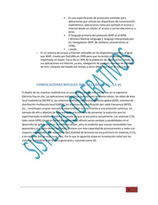    Es una especificación de protocolos estándar para
                                         aplicaciones que utilizan los dispositivos de comunicación
                                         inalámbricos, aplicaciones como por ejemplo el acceso a
                                         Internet desde un celular, el acceso a correo electrónico, u
                                         otros.
                                      El lenguaje primario del protocolo WAP es el WML
                                         ( Wireless Markup Language ), lenguaje interpretado por
                                         los navegadores WAP, de similares caracteristicas al
                                         HTML.
                                      I-mode
            o   Es un sistema de acceso a Internet utilizados en los dispositivos móviles, al igual
                que WAP, creado por DoCoMo en 1999 pero que ha tenido un desarrollo muy
                importante en Japón. Cerca de un 30% de la población de Japón utiliza i-mode en
                sus aplicaciones via Internet, ya sea, navegación de páginas, reservas de boletos
                de tren, chequeo del estado del tiempo y otros diferentes usos en sus rutinas




            COMUICACIONES MOVILES: MAS ALLA DE LA 3G… LA 4G

El diseño de los sistemas inalámbricos es uno de los campos más excitantes en la Ingeniería
Eléctrica hoy en día. Las aplicaciones inalámbricas que incluyen telefonia celular, las redes de área
local inalámbrica (WLAN´s), los sistemas satelitales de posicionamiento global (GPS), sistemas de
distribución multipunto local (LMDS), los sistemas de identificación por radio frecuencia (RFID),
etc., constituyen un gran mercado y experimentan un crecimiento y una evolución continua. Un
ejemplo de ello y objetivo de este presente articulo es la de presentar la evolución que ha
experimentado la telefonía móvil y el estado en que se encuentra actualmente. Los sistemas 2.5G
tales como GPRS (General Packet Radio Services) ofreció varias ventajas y posibilidades en el
desarrollo de aplicaciones en la telefonía celular, pero es evidente que nuevas necesidades han
aparecido y el usuario desea teléfonos celulares con más capacidad de procesamiento y redes con
mayores capacidades. Por ejemplo la QoS (Calidad de Servicio) no era prioritario en sistemas 2.5 G,
y las tasas de bits no eran muy altas. Por lo que la siguiente etapa en la evolución móvil son los
sistemas inalámbricos de tercera generación, conocido como 3G.
==




                                                                                             51
 