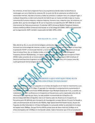 Asi entonces, el reto fue la migración hacia una arquitectura donde todos los beneficios se
mantengan aún con el QoS de los sistemas 2G. La visión de 3G no solamente se enfocó en los
serviciosde Internet, más bien el acceso a todos los servicios a cualquier hora, en cualquier lugar, a
cualquier dispositivo, es decir,comunicación de todo lo que se mueva con todo lo que se mueva,
comunicación humano-máquina, máquina-máquina, humano-cosa, máquina-cosa. Asi entonces, es
posible decir, que las tecnologias de 3G son la respuesta a la especificación IMT-2000 de la Unión
Internacional de Telecomunicaciones. El estándar UMTS (Universal Mobile Telephone System),
Sistema telefónico Móvil Universal) está basado en la tecnologia W-CDMA. UMTS está gestionado
p
por la organización 3GPP, también responsable de GSM, GPRS y EDGE.




                                    MAS ALLA DE 3G… LA 4G


Más allá de las 3G, es una serie de tecnologias y protocolos tales como Wi-Fi y WiMax, que
funciona con la tecnologia de Internet, es decir, que todo intercambio de información se hace bajo
el protocolo TCP/IP -el mismo del Internet- y no le interesa que tipo de radiofrecuencia es la que
hace el enlace fisico. Asi, en Estados Unidos, el enlace es con Wimax (OFDM, Orthogonal
Frequency Division Multiplexing ), en Japón es VSF-Spread OFDM,y en Europa se espera el Flash-
OFDM, todos variantes de un mismo estándar.Más allá de 3G, que aunque el IEEE (Institute of
Electrical and Electronic Engineers) no se ha pronunciado sobre de esto, se le conoce como 4G,
cuarta generación de tecnologias de telefonia móvil.
                                               a




       QUE ES LO QUE HACE DIFERENTE O QUE VENTAJAS TIENE 4G EN
                COMPARACION CON OTRAS TECNOLOGIAS?

Se ha logrado la transmisión en paquetes en el enlace de bajada con el móvil en movimiento a una
velocidad de 20 Km/h de 2.5 Gbps. El operador ha mejorado el comportamiento aumentando el
número de antenas de transmisión MIMO (Multiple Input Multiple Output) de 4 a 6, y usando una
modulación 64-QAM. La eficiencia en el espectro en frecuencia,la cual es expresada como bits de
información por segundo por Hertz, ha sido también incrementada de 10 bps/Hz a 25
bits (2.5 Gbps/100 MHz=25 bps/Hz). Este es el máximo valor de eficiencia en el espectro en
frecuencia para 4G definido por el proyecto de investigación europeo Winner.Ericsson ha llevado a
cabo una demostración de la técnica de HSDPA, (High Speed Downlink Packet Access, Acceso de
Paquetes de Alta Velocidad en el Enlace de Bajada), la cual puede doblar la velocidad en el enlace
de bajada hasta 28Mbps. De igual forma HSPSA provee tasas de datos hasta de 14 Mbps en el
enlace de bajada y de 5.8 Mbps en el enlacede subida. Cabria mencionar que 3.5G es la evolución

                                                                                              53
 
