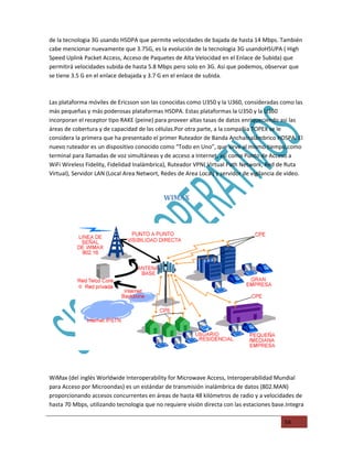 de la tecnologia 3G usando HSDPA que permite velocidades de bajada de hasta 14 Mbps. También
cabe mencionar nuevamente que 3.75G, es la evolución de la tecnologia 3G usandoHSUPA ( High
Speed Uplink Packet Access, Acceso de Paquetes de Alta Velocidad en el Enlace de Subida) que
permitirá velocidades subida de hasta 5.8 Mbps pero solo en 3G. Asi que podemos, observar que
se tiene 3.5 G en el enlace debajada y 3.7 G en el enlace de subida.



Las plataforma móviles de Ericsson son las conocidas como U350 y la U360, consideradas como las
más pequeñas y más poderosas plataformas HSDPA. Estas plataformas la U350 y la U360
incorporan el receptor tipo RAKE (peine) para proveer altas tasas de datos enriqueciendo asi las
áreas de cobertura y de capacidad de las células.Por otra parte, a la compañia TOPEX se le
considera la primera que ha presentado el primer Ruteador de Banda AnchaInalámbrico HDSPA. El
nuevo ruteador es un dispositivo conocido como “Todo en Uno”, que sirve al mismo tiempo,como
terminal para llamadas de voz simultáneas y de acceso a Internet, asi como Punto de Acceso a
WiFi Wireless Fidelity, Fidelidad Inalámbrica), Ruteador VPN( Virtual Path Network, Red de Ruta
Virtual), Servidor LAN (Local Area Networt, Redes de Area Local) y servidor de vigilancia de video.


                                            WIMAX




WiMax (del inglés Worldwide Interoperability for Microwave Access, Interoperabilidad Mundial
para Acceso por Microondas) es un estándar de transmisión inalámbrica de datos (802.MAN)
proporcionando accesos concurrentes en áreas de hasta 48 kilómetros de radio y a velocidades de
hasta 70 Mbps, utilizando tecnologia que no requiere visión directa con las estaciones base.Integra

                                                                                           54
 