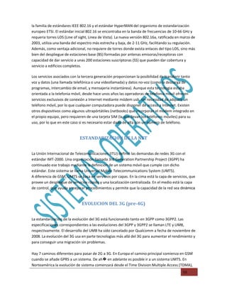 la familia de estándares IEEE 802.16 y el estándar HyperMAN del organismo de estandarización
europeo ETSI. El estándar inicial 802.16 se encontraba en la banda de frecuencias de 10-66 GHz y
requeria torres LOS (Line of sight, Linea de Vista). La nueva versión 802.16a, ratificada en marzo de
2003, utiliza una banda del espectro más estrecha y baja, de 2-11 GHz, facilitando su regulación.
Además, como ventaja adicional, no requiere de torres donde exista enlaces del tipo LOS, sino más
bien del despliegue de estaciones base (BS) formadas por antenas emisoras/receptoras con
capacidad de dar servicio a unas 200 estaciones suscriptoras (SS) que pueden dar cobertura y
servicio a edificios completos.

Los servicios asociados con la tercera generación proporcionan la posibilidad de transferir tanto
voz y datos (una llamada telefónica o una videollamada) y datos no-voz (como la descarga de
programas, intercambio de email, y mensajeria instantánea). Aunque esta tecnologia estaba
orientada a la telefonia móvil, desde hace unos años las operadoras de telefonia móvil ofrecen
servicios exclusivos de conexión a Internet mediante módem usb, sin necesidad de adquirir un
teléfono móvil, por lo que cualquier computadora puede disponer de acceso a Internet. Existen
otros dispositivos como algunos ultrapórtátiles (netbooks) que incorporan el módem integrado en
el propio equipo, pero requieren de una tarjeta SIM (la que llevan los teléfonos móviles) para su
uso, por lo que en este caso si es necesario estar dado de alta con un número de teléfono.


                             ESTANDARIZACION DE LA NET


La Unión Internacional de Telecomunicaciones (ITU) definió las demandas de redes 3G con el
estándar IMT-2000. Una organización llamada 3rd Generation Partnership Project (3GPP) ha
continuado ese trabajo mediante la definición de un sistema móvil que cumple con dicho
estándar. Este sistema se llama Universal Mobile Telecommunications System (UMTS).
A diferencia de GSM, UMTS se basa en servicios por capas. En la cima está la capa de servicios, que
provee un despliegue de servicios rápido y una localización centralizada. En el medio está la capa
de control, que ayuda a mejorar procedimientos y permite que la capacidad de la red sea dinámica


                               EVOLUCION DEL 3G (pre-4G)


La estandarización de la evolución del 3G está funcionando tanto en 3GPP como 3GPP2. Las
especificaciones correspondientes a las evoluciones del 3GPP y 3GPP2 se llaman LTE y UMB,
respectivamente. El desarrollo del UMB ha sido cancelado por Qualcomm a fecha de noviembre de
2008. La evolución del 3G usa en parte tecnologias más allá del 3G para aumentar el rendimiento y
para conseguir una migración sin problemas.

Hay 7 caminos diferentes para pasar de 2G a 3G. En Europa el camino principal comienza en GSM
cuando se añade GPRS a un sistema. De ah� en adelante es posible ir a un sistema UMTS. En
Norteamérica la evolución de sistema comenzará desde el Time Division Multiple Access (TDMA),
                                                                                             55
 