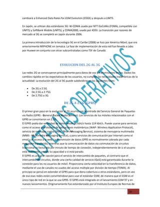 cambiará a Enhanced Data Rates for GSM Evolution (EDGE) y después a UMTS.

En Japón, se utilizan dos estándares 3G: W-CDMA usado por NTT DoCoMo (FOMA, compatible con
UMTS) y SoftBank Mobile (UMTS), y CDMA2000, usado por KDDI. La transición por razones de
mercado al 3G se completó en Japón durante 2006.

La primera introducción de la tecnologia 3G en el Caribe (2008) se hizo por América Móvil, que era
anteriormente MIPHONE en Jamaica. La fase de implementación de esta red fue llevada a cabo
por Huawei en conjunto con otras subcontratadas como TSF de Canadá.




                                EVOLUCION DEL 2G AL 3G

Las redes 2G se construyeron principalmente para datos de voz y transmisiones lentas. Dados los
cambios rápidos en las expectativas de los usuarios, no cumplen las necesidades inalámbricas de la
actualidad. La evolución del 2G al 3G puede subdividirse en las siguientes fases:

    •   De 2G a 2.5G
    •   De 2.5G a 2.75G
    •   De 2.75G a 3G

                                   DE 2G A 2.5G (GPRS)

El primer gran paso en la evolución al 2G ocurrió con la entrada del Servicio General de Paquetes
via Radio (GPRS - General Packet Radio Service). Los servicios de los móviles relacionados con el
GPRS se convirtieron en 2.5G.
El GPRS podia dar velocidad de datos desde 56 kbit/s hasta 114 kbit/s. Puede usarse para servicios
como el acceso al protocolo de aplicaciones inalámbricas (WAP- Wireless Application Protocol),
servicio de mensajes cortos (SMS - Short Messaging Service), sistema de mensajeria multimedia
(MMS - Multimedia Messaging Service), y para servicios de comunicación por Internet como el
email y el acceso a la web. La transmisión de datos GPRS es normalmente cobrada por cada
megabyte transferido, mientras que la comunicación de datos via conmutación de circuitos
tradicional es facturada por minuto de tiempo de conexión, independientemente de si el usuario
está realmente usando la capacidad o si está parado.
El GPRS es una gran opción para el servicio de intercambio de paquetes, al contrario que el
intercambio de circuitos, donde una cierta calidad de servicio (QoS) está garantizada durante la
conexión para los no usuarios de móvil. Proporciona cierta velocidad en la transferencia de datos,
mediante el uso de canales no usados del acceso múltiple por división de tiempo (TDMA). Al
principio se pensó en extender el GPRS para que diera cobertura a otros estándares, pero en vez
de eso esas redes están convirtiéndose para usar el estándar GSM, de manera que el GSM es el
único tipo de red en la que se usa GPRS. El GPRS está integrado en el lanzamiento GSM 97 y en
nuevos lanzamientos. Originariamente fue estandarizado por el Instituto Europeo de Normas de

                                                                                           56
 