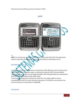 Telecomunicaciones (ETSI), pero ahora lo está por el 3 GPP.




                                             3GPP




==
3GPP es el acrónimo (en inglés) de "3rd Generation Partnership Project"[4]. Esta organización
realiza la supervisión del proceso de elaboración de estándares relacionados con 3G.


ESTANDARES EN 3G


Las tecnologias de 3G son la respuesta a la especificación IMT-2000 de la Unión Internacional de
Telecomunicaciones. En Europa y Japón, se seleccionó el estándar UMTS (Universal Mobile
Telephone System), basado en la tecnologia W-CDMA. UMTS está gestionado por la organización
3GPP, también responsable de GSM, GPRS y EDGE.
En 3G también está prevista la evolución de redes 2G y 2.5G. GSM y TDMA IS-136 son
reemplazadas por UMTS, las redes cdmaOne evolucionan a IS-95.EvDO es una evolución muy
común de redes 2G y 2.5G basadas en CDMA2000




SEGURIDAD



                                                                                          57
 