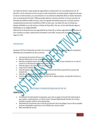 Las redes 3G ofrecen mayor grado de seguridad en comparación con sus predecesoras 2G. Al
permitir a la UE autenticar la red a la que se está conectando, el usuario puede asegurarse de que
la red es la intencionada y no una imitación. En la conferencia BlackHat 2010 un hacker demostró
(con un presupuesto de US$ 1.500) que podia obtener números celulares e incluso escuchar las
llamadas de teléfonos GSM cercanos, esto era logrado haciéndose pasar por una base (antena
receptora/transmisora) de la telefónica AT&T en este caso. Las redes 3G usan el cifrado por
bloques KASUMI en vez del anterior cifrador de flujo A5/1. Aún asi, se han identificado algunas
debilidades en el código KASUMI.
Además de la infraestructura de seguridad de las redes 3G, se ofrece seguridad de un extremo al
otro cuando se accede a aplicaciones framework como IMS, aunque esto no es algo que sólo se
haga en el 3G.




PROBLEMAS


Aunque el 3G fue introducido con éxito a los usuarios de todo el mundo, hay algunas cuestiones
debatidas por proveedores de 3G y usuarios:

    •   Las licencias de servicio 3G son caras.
    •   Muchas diferencias en las condiciones de licencia.
    •   Muchas compañias tienen grandes cantidades de deudas, lo que convierte en un reto el
        construir la infraestructura necesaria para el 3G.
    •   Falta de apoyo a los operadores con problemas.
    •   Coste de los móviles 3G.
    •   Falta de apoyo a los nuevos servicios inalámbricos del 3G por parte de los usuarios de
        móviles 2G.
    •   Falta de cobertura por tratarse de un nuevo servicio.
    •   Precios altos de los servicios de los móviles 3G en algunos paises, incluyendo el acceso a
        Internet.




                       VENTAJAS Y DESVENTAJAS DE IP EN 3G
VENTAJAS

    •   El protocolo IP está basado en paquetes, pues solo se paga en función de la descarga lo
        que supone, relativamente, un menor costo. Aunque dependiendo del tipo de usuario,
        también se podra calificar como desventaja.
    •   Velocidad de transmisión alta: fruto de la evolución de la tecnologia, hoy en dia se pueden
        alcanzar velocidades superiores a los 3 Mbit/s por usuario móvil.
    •   Más velocidad de acceso.



                                                                                             58
 