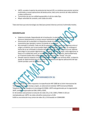 •   UMTS, sumado al soporte de protocolo de Internet (IP), se combinan para prestar servicios
        multimedia y nuevas aplicaciones de banda ancha, tales como servicios de video-telefonia
        y video-conferencia.
    •   Transmisión de voz con calidad equiparable a la de las redes fijas.
    •   Mayor velocidad de conexión, ante caidas de señal.


Todo esto hace que esta tecnologia sea ideal para prestar diversos servicios multimedia móviles.




DESVENTAJAS

    •   Cobertura limitada. Dependiendo de la localización, la velocidad de transferencia puede
        disminuir drásticamente (o incluso carecer totalmente de cobertura).
    •   Disminución de la velocidad si el dispositivo desde el que nos conectamos está en
        movimiento (por ejemplo si vamos circulando en automóvil).
    •   No orientado a conexión. Cada uno de los paquetes pueden seguir rutas distintas entre el
        origen y el destino, por lo que pueden llegar desordenados o duplicados. Sin embargo el
        hecho de no ser orientado a conexión tiene la ventaja de que no se satura la red. Además
        para elegir la ruta existen algoritmos que "escogen" qué ruta es mejor, estos algoritmos se
        basan en la calidad del canal, en la velocidad del mismo y, en algunos, oportunidad hasta
        en 4 factores (todos ellos configurables) para que un paquete "escoja" una ruta.
    •   Elevada Latencia respecto a la que se obtiene normalmente con servicios ADSL. La latencia
        puede ser determinante para el correcto funcionamiento de algunas aplicaciones del tipo
        cliente-servidor como los juegos en linea.




                                   ESTANDARES EN 3G

Las tecnologias de 3G son la respuesta a la especificación IMT-2000 de la Unión Internacional de
Telecomunicaciones. En Europa y Japón, se seleccionó el estándar UMTS (Universal Mobile
Telephone System), basado en la tecnologia W-CDMA. UMTS está gestionado por la organización
3GPP, también responsable de GSM, GPRS y EDGE.
En 3G también está prevista la evolución de redes 2G y 2.5G. GSM y TDMA IS-136 son
reemplazadas por UMTS, las redes cdmaOne evolucionan a IS-95.
EvDO es una evolución muy común de redes 2G y 2.5G basadas en CDMA2000




                                                                                           59
 