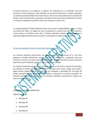 El Sistema Operativo es el programa o software más importante de un ordenador. Para que
funcionen los otros programas, cada ordenador de uso general debe tener un sistema operativo.
Los sistemas operativos deben tener tareas básicas, tales como reconocimiento de la conexión del
teclado, enviar la información a la pantalla, no perder de vista los archivos y directorios en el disco
y controlar los dispositivos periféricos tales como impresoras, escáner, etc.



En sistemas grandes El Sistema Operativo tiene incluso mayor responsabilidad y poder, es como
una política de tráfico, se asegura de que los programas y usuarios que están funcionando al
mismo tiempo no interfieran entre ellos. El Sistema Operativo también es responsable de la
seguridad, asegurándose de que los usuarios no autorizados no tengan acceso al sistema.




FUNCIONAMIENTO DE UN SISTEMA OPERATIVO


Los sistemas operativos proporcionan una plataforma de software encima de la cual otros
programas, llamados aplicaciones, pueden funcionar. Las aplicaciones s programan para que
funcionen encima de un sistema operativo particular, por tanto, la elección del sistema operativo
determina en gran medida las aplicaciones que pueden ser utilizadas.

Un usuario normalmente interactúa con el sistema operativo a través de un sistema de comandos,
por ejemplo, el sistema operativo DOS contiene comandos como copiar y pegar; para copiar y
pegar archivos respectivamente. Los comandos son aceptados y ejecutados por una parte del
sistema operativo llamado procesador de comandos o interprete de la línea de comando. Las
interfaces graficas permiten que utilices los comandos señalando y pinchando en objetos que
aparecen en la pantalla.




EJEMPLOS DE SISTEMAS OPERATIVOS:

FAMILIA WINDOWS

    •   Windows 95

    •   Windows 98

    •   Windows ME

    •   Windows NT

                                                                                               6
 