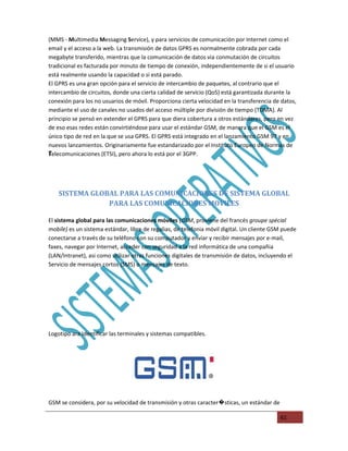 (MMS - Multimedia Messaging Service), y para servicios de comunicación por Internet como el
email y el acceso a la web. La transmisión de datos GPRS es normalmente cobrada por cada
megabyte transferido, mientras que la comunicación de datos via conmutación de circuitos
tradicional es facturada por minuto de tiempo de conexión, independientemente de si el usuario
está realmente usando la capacidad o si está parado.
El GPRS es una gran opción para el servicio de intercambio de paquetes, al contrario que el
intercambio de circuitos, donde una cierta calidad de servicio (QoS) está garantizada durante la
conexión para los no usuarios de móvil. Proporciona cierta velocidad en la transferencia de datos,
mediante el uso de canales no usados del acceso múltiple por división de tiempo (TDMA). Al
principio se pensó en extender el GPRS para que diera cobertura a otros estándares, pero en vez
de eso esas redes están convirtiéndose para usar el estándar GSM, de manera que el GSM es el
único tipo de red en la que se usa GPRS. El GPRS está integrado en el lanzamiento GSM 97 y en
nuevos lanzamientos. Originariamente fue estandarizado por el Instituto Europeo de Normas de
T
Telecomunicaciones (ETSI), pero ahora lo está por el 3GPP.
T




    SISTEMA GLOBAL PARA LAS COMUNICACIONES DE SISTEMA GLOBAL
                PARA LAS COMUNICACIONES MOVILES

El sistema global para las comunicaciones móviles (GSM, proviene del francés groupe spécial
mobile) es un sistema estándar, libre de regalias, de telefonia móvil digital. Un cliente GSM puede
conectarse a través de su teléfono con su computador y enviar y recibir mensajes por e-mail,
faxes, navegar por Internet, acceder con seguridad a la red informática de una compañia
(LAN/Intranet), asi como utilizar otras funciones digitales de transmisión de datos, incluyendo el
Servicio de mensajes cortos (SMS) o mensajes de texto.




Logotipo ara Identificar las terminales y sistemas compatibles.




GSM se considera, por su velocidad de transmisión y otras caracter�sticas, un estándar de

                                                                                            61
 