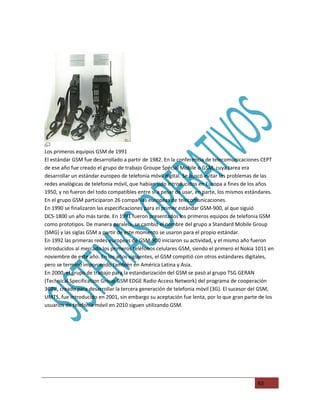 Los primeros equipos GSM de 1991
El estándar GSM fue desarrollado a partir de 1982. En la conferencia de telecomunicaciones CEPT
de ese año fue creado el grupo de trabajo Groupe Spécial Mobile o GSM, cuya tarea era
desarrollar un estándar europeo de telefonia móvil digital. Se buscó evitar los problemas de las
redes analógicas de telefonia móvil, que habian sido introducidos en Europa a fines de los años
1950, y no fueron del todo compatibles entre si a pesar de usar, en parte, los mismos estándares.
En el grupo GSM participaron 26 compañias europeas de telecomunicaciones.
En 1990 se finalizaron las especificaciones para el primer estándar GSM-900, al que siguió
DCS-1800 un año más tarde. En 1991 fueron presentados los primeros equipos de telefonia GSM
como prototipos. De manera paralela, se cambió el nombre del grupo a Standard Mobile Group
(SMG) y las siglas GSM a partir de este momento se usaron para el propio estándar.
En 1992 las primeras redes europeas de GSM-900 iniciaron su actividad, y el mismo año fueron
introducidos al mercado los primeros teléfonos celulares GSM, siendo el primero el Nokia 1011 en
noviembre de este año. En los años siguientes, el GSM compitió con otros estándares digitales,
pero se terminó imponiendo también en América Latina y Asia.
En 2000, el grupo de trabajo para la estandarización del GSM se pasó al grupo TSG GERAN
(Technical Specification Group GSM EDGE Radio Access Network) del programa de cooperación
3GPP, creado para desarrollar la tercera generación de telefonia móvil (3G). El sucesor del GSM,
UMTS, fue introducido en 2001, sin embargo su aceptación fue lenta, por lo que gran parte de los
usuarios de telefonia móvil en 2010 siguen utilizando GSM.




                                                                                          63
 