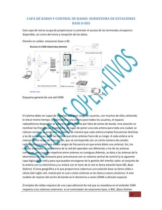 CAPA DE RADIO Y CONTROL DE RADIO: SUBSISTEMA DE ESTACIONES
                           BASE O BSS
Esta capa de red se ocupa de proporcionar y controlar el acceso de los terminales al espectro
disponible, asi como del envio y recepción de los datos.

División en celdas: estaciones base o BS




Esquema general de una red GSM.




El sistema debe ser capaz de soportar una gran carga de usuarios, con muchos de ellos utilizando
la red al mismo tiempo. Si sólo hubiera una antena para todos los usuarios, el espacio
radioeléctrico disponible se saturaria rápidamente por falta de ancho de banda. Una solución es
reutilizar las frecuencias disponibles. En lugar de poner una sola antena para toda una ciudad, se
colocan varias, y se programa el sistema de manera que cada antena emplee frecuencias distintas
a las de sus vecinas, pero las mismas que otras antenas fuera de su rango. A cada antena se le
reserva cierto rango de frecuencias, que se corresponde con un cierto número de canales
radioeléctricos (cada uno de los rangos de frecuencia en que envia datos una antena). Asi, los
canales asignados a cada antena de la red del operador son diferentes a los de las antenas
contiguas, pero pueden repetirse entre antenas no contiguas.Además, se dota a las antenas de la
electrónica de red necesaria para comunicarse con un sistema central de control (y la siguiente
capa lógica de la red) y para que puedan encargarse de la gestión del interfaz radio: el conjunto de
la antena con su electrónica y su enlace con el resto de la red se llama estación base (BS, Base
Station). El área geográfica a la que proporciona cobertura una estación base se llama celda o
célula (del inglés cell, motivo por el cual a estos sistemas se les llama a veces celulares). A este
modelo de reparto del ancho de banda se le denomina a veces SDMA o división espacial.

El empleo de celdas requiere de una capa adicional de red que es novedosa en el estándar GSM
respecto a los sistemas anteriores: es el controlador de estaciones base, o BSC, (Base Station
                                                                                            65
 