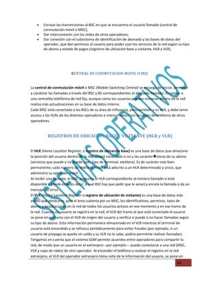 •   Enrutar las transmisiones al BSC en que se encuentra el usuario llamado (central de
        conmutación móvil o MSC);
    •   Dar interconexión con las redes de otros operadores;
    •   Dar conexión con el subsistema de identificación de abonado y las bases de datos del
        operador, que dan permisos al usuario para poder usar los servicios de la red según su tipo
        de abono y estado de pagos (registros de ubicación base y visitante, HLR y VLR).




                         C
                         CENTRAL DE CONMUTACION MOVIL O MSC


La central de conmutación móvil o MSC (Mobile Switching Central) se encarga de iniciar, terminar
y canalizar las llamadas a través del BSC y BS correspondientes al abonado llamado. Es similar a
una centralita telefónica de red fija, aunque como los usuarios pueden moverse dentro de la red
realiza más actualizaciones en su base de datos interna.
Cada MSC está conectado a los BSCs de su área de influencia, pero también a su VLR, y debe tener
acceso a los HLRs de los distintos operadores e interconexión con las redes de telefonia de otros
operadores.


          REGISTROS DE UBICACION BASE Y VISITANTE (HLR y VLR)


El HLR (Home Location Register, o registro de ubicación base) es una base de datos que almacena
la posición del usuario dentro de la red, si está conectado o no y las caracter�sticas de su abono
(servicios que puede y no puede usar, tipo de terminal, etcétera). Es de carácter más bien
permanente; cada número de teléfono móvil está adscrito a un HLR determinado y único, que
administra su operador móvil.
Al recibir una llamada, el MSC pregunta al HLR correspondiente al número llamado si está
disponible y dónde está (es decir, a qué BSC hay que pedir que le avise) y enruta la llamada o da un
mensaje de error.
El VLR (Visitor Location Register o registro de ubicación de visitante) es una base de datos más
volátil que almacena, para el área cubierta por un MSC, los identificativos, permisos, tipos de
abono y localizaciones en la red de todos los usuarios activos en ese momento y en ese tramo de
la red. Cuando un usuario se registra en la red, el VLR del tramo al que está conectado el usuario
se pone en contacto con el HLR de origen del usuario y verifica si puede o no hacer llamadas según
su tipo de abono. Esta información permanece almacenada en el VLR mientras el terminal de
usuario está encendido y se refresca periódicamente para evitar fraudes (por ejemplo, si un
usuario de prepago se queda sin saldo y su VLR no lo sabe, podria permitirle realizar llamadas).
Tengamos en cuenta que el sistema GSM permite acuerdos entre operadores para compartir la
red, de modo que un usuario en el extranjero –por ejemplo— puede conectarse a una red (MSC,
VLR y capa de radio) de otro operador. Al encender el teléfono y realizar el registro en la red
extranjera, el VLR del operador extranjero toma nota de la información del usuario, se pone en
                                                                                            69
 