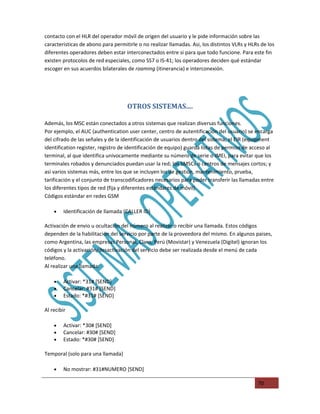 contacto con el HLR del operador móvil de origen del usuario y le pide información sobre las
caracteristicas de abono para permitirle o no realizar llamadas. Asi, los distintos VLRs y HLRs de los
diferentes operadores deben estar interconectados entre si para que todo funcione. Para este fin
existen protocolos de red especiales, como SS7 o IS-41; los operadores deciden qué estándar
escoger en sus acuerdos bilaterales de roaming (itinerancia) e interconexión.




                                    OTROS SISTEMAS....

Además, los MSC están conectados a otros sistemas que realizan diversas funciones.
Por ejemplo, el AUC (authentication user center, centro de autentificación del usuario) se encarga
del cifrado de las señales y de la identificación de usuarios dentro del sistema; el EIR (equipment
identification register, registro de identificación de equipo) guarda listas de permiso de acceso al
terminal, al que identifica univocamente mediante su número de serie o IMEI, para evitar que los
terminales robados y denunciados puedan usar la red; los SMSCs o centros de mensajes cortos; y
asi varios sistemas más, entre los que se incluyen los de gestión, mantenimiento, prueba,
tarificación y el conjunto de transcodificadores necesarios para poder transferir las llamadas entre
los diferentes tipos de red (fija y diferentes estándares de móvil).
Códigos estándar en redes GSM

    •    Identificación de llamada (CALLER ID)

Activación de envio u ocultación del número al realizar o recibir una llamada. Estos códigos
dependen de la habilitación del servicio por parte de la proveedora del mismo. En algunos paises,
como Argentina, las empresas Personal, Claro, Perú (Movistar) y Venezuela (Digitel) ignoran los
códigos y la activación/desactivación del servicio debe ser realizada desde el menú de cada
teléfono.
Al realizar una llamada:

    •    Activar: *31# [SEND]
    •    Cancelar: #31# [SEND]
    •    Estado: *#31# [SEND]

Al recibir

    •    Activar: *30# [SEND]
    •    Cancelar: #30# [SEND]
    •    Estado: *#30# [SEND]

Temporal (solo para una llamada)

    •    No mostrar: #31#NUMERO [SEND]

                                                                                              70
 