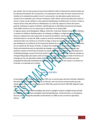 que venden. Esto se hace porque el precio de la telefonia móvil es tipicamente subvencionado con
los ingresos procedentes de suscripciones, y los operadores para tratar de evitar subvencionar los
móviles de la competencia pueden recurrir a esta practica. Los abonados pueden ponerse en
contacto con el operador, para eliminar el bloqueo o bien utilizar servicios privados para retirar el
mismo, o hacer uso de software y sitios web para desbloquear el teléfono por si mismos. Si bien la
mayoria de los sitios web ofrecen el desbloqueo a un costo fijo, algunos lo hacen de manera
gratuita. El bloqueo se aplica al teléfono, identificado por su identidad internacional del equipo
móvil (IMEI) número y no a la cuenta (que se identifica con la tarjeta SIM).
En algunos paises como Bangladesh, Bélgica, Costa Rica, Indonesia, Malasia, Hong Kong y Pakistán,
se venden los teléfonos desbloqueados. Sin embargo, en Bélgica, es ilegal que los operadores
ofrezcan cualquier forma de subvención en el precio del teléfono. Este fue también el caso en
Finlandia hasta el 1 de abril de 2006, cuando la venta de combinaciones de teléfonos
subvencionados y los números se convirtió en legal, aunque los operadores por obligación tienen
que desbloquear los teléfonos de forma gratuita después de un per�odo determinado (pudiendo
ser un máximo de 24 meses). En Chile, se utilizan dos modalidades de proveer los terminales;
Venta (principalmente para los abonados de prepago, aunque hay clientes de postpago que
prefieren comprar el terminal) y Arriendo con opción de compra (modalidad muy difundida en la
modalidad postpago, ya que el terminal resulta a un precio más económico); Todos los equipos se
entregan bloqueados para operar solo con tarjetas sim de la operadora que vende el terminal, sin
embargo por ley, las operadoras deben desbloquear gratuitamente los terminales que sean
propiedad del abonado (modalidad venta, y una vez ejercida la opción de compra si se obtuvo en
arriendo), si el abonado asi lo solicita.




                                       GSM EN ESPAÑA


La tecnologia móvil en España comenzó en 1976 con un servicio para vehiculos limitado a Madrid y
Barcelona llamado Teléfono automático en vehiculo. Este servicio fue evolucionando para dar
cabida a más usuarios con tecnologias como TMA-450 y posteriormente TMA-900, llegando hasta
900.000 en 1996.

En 1995 dada la inferioridad tecnológica del servicio analógico respecto al digital proporcionado
por GSM, se creó la primera red digital móvil llamada Movistar. Posteriormente, se concedieron
licencias para una segunda operadora móvil (Airtel). En 1999 se crea una tercera operadora
Amena.




                                                                                             72
 