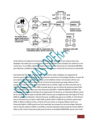A esta última se le asignaron frecuencias en la banda de 1800 MHz lo que suponia tener que
desplegar más celdas que si se emplease la banda de 900 MHz para conseguir dar cobertura a una
misma zona. Ya en 2005, el gobierno asignó a Amena nuevas frecuencias en la banda de 900 MHz,
pero Movistar y Vodafone siguieron contando con un mayor número de frecuencias en esta banda


A principios del año 2000, empezaron los cierres de las redes analógicas y la asignación de
licencias para la futura tecnologia 3G. Actualmente convivimos con tecnologia 2G/3G y, aunque 3G
sea superior tecnológicamente, compañias como Vodafone utilizan red dual para ofrecer una
mayor cobertura (si no hay cobertura 2G, el terminal móvil puede que tenga cobertura 3G y
viceversa) y maximizar la duración de la bateria de sus móviles. Según los datos ofrecidos por la
CMT[6| correspondientes al año 2009 se puede apreciar que el número de estaciones base GSM
es considerablemente mayor que el de estaciones 3G/UMTS.==GSM EN AMERICA LATINA== De
acuerdo con las cifras suministradas por la organización 3G Americas, en Colombia el 89 por ciento
de los celulares operan bajo el estándar GSM, mientras que en Argentina esta cifra llega al 97 % (al
2008 los operadores Movistar, Telecom Personal, y CLARO solo operan con GSM), en Chile (Primer
pais en latinoamerica en operar redes GSM ya desde 1997) el 100% de los celulares operan bajo
GSM, en México al 80 por ciento, en Brasil al 65 por ciento, en Uruguay 100 por ciento y en
Venezuela Digitel al 100% puesto que fue el operador que empezó con esta tecnologia, Movistar
está en fase de ampliar al 100% su red GSM, y movilnet operador estatal acaba de instalar GSM en
todas sus BS y está en fases de prueba para funcionar en dualidad CDMA/GSM, paises como Cuba



                                                                                            73
 