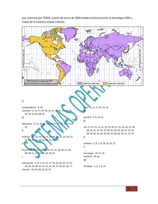 que comenzó por TDMA, a partir de enero de 2009 emplea exclusivamente la tecnologia GSM a
través de la empresa estatal Cubacel.




C                                                              L

computadoras. · 8, 20                                          línea · 6, 15, 17, 20, 25, 34
conexión · 6, 14, 17, 19, 20, 22, 23, 30, 37, 45, 47, 55,      P
   56, 59, 61, 64, 68, 69
D                                                              pantalla · 6, 8, 19, 43
                                                               R
dispositivo · 9, 15, 16, 17, 19, 25, 34, 44, 45, 50, 53, 54,
   59                                                          red · 9, 13, 14, 15, 16, 18, 19, 20, 21, 22, 23, 24, 25, 26,
E                                                                 28, 30, 31, 33, 34, 37, 40, 42, 44, 45, 46, 47, 55, 56,
                                                                  58, 59, 60, 61, 62, 64, 65, 67, 68, 69, 70, 71, 72, 73
estándar · 19, 23, 26, 31, 32, 37, 40, 42, 51, 53, 54, 55,     S
   56, 57, 59, 61, 63, 65, 67, 70, 71, 73
F                                                              software · 5, 6, 7, 8, 18, 19, 24, 72
                                                               T
frecuencia · 26, 27, 28, 31, 32, 33, 37, 38, 39, 41, 44,
   48, 50, 51, 52, 53, 62, 64, 65, 67                          tecnología · 18, 31, 32
I                                                              telefonía · 20, 36
                                                               W
información · 6, 8, 9, 13, 14, 17, 18, 19, 20, 22, 23, 25,
   29, 30, 34, 38, 39, 41, 42, 45, 46, 47, 53, 67, 69, 71      Windows · 5, 6, 7, 8, 23
internet · 18, 19, 20, 22, 23, 25




                                                                                                                 74
 