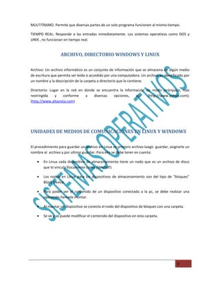 MULTITRAMO: Permite que diversas partes de un solo programa funcionen al mismo tiempo.

TIEMPO REAL: Responde a las entradas inmediatamente. Los sistemas operativos como DOS y
UNIX , no funcionan en tiempo real.


                  ARCHIVO, DIRECTORIO WINDOWS Y LINUX

Archivo: Un archivo informático es un conjunto de información que se almacena en algún medio
de escritura que permita ser leído o accedido por una computadora. Un archivo es identificado por
un nombre y la descripción de la carpeta o directorio que lo contiene.

Directorio: Lugar en la red en donde se encuentra la información de modo jerárquico, más
restringida    y    conforme    a   diversas  opciones,    ej.:   (http://www.yahoo.com);
(http://www.altavista.com)




UNIDADES DE MEDIOS DE COMUNICACIONES EN LINUX Y WINDOWS

El procedimiento para guardar un archivo en Linux es primero archivo luego guardar, asignarle un
nombre al archivo y por ultimo guardar. Para ello se debe tener en cuenta:

   •   En Linux cada dispositivo de almacenamiento tiene un nodo que es un archivo de disco
       que lo vincula físicamente como /dev/sdf1

   •   Los nodos en Linux para los dispositivos de almacenamiento son del tipo de “bloques”
       Block Device.

   •   Para poder ver el contenido de un dispositivo conectado a la pc, se debe realizar una
       operación llamada montar.

   •   Al montar un dispositivo se conecta el nodo del dispositivo de bloques con una carpeta.

   •   Se ve y se puede modificar el contenido del dispositivo en esta carpeta.




                                                                                         9
 