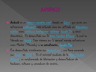  Android es un sistema operativo móvil basado en Linux, que junto con
  aplicacionesmiddleware8 está enfocado para ser utilizado en dispositivos
  móviles como teléfonos inteligentes, tabletas, Google TV y otros
  dispositivos.9 Es desarrollado por la Open Handset Alliance, la cual es
  liderada por Google. Este sistema por lo general maneja aplicaciones
  como Market (Mercado) o su actualización, Google Play.
 Fue desarrollado inicialmente por Android Inc., una firma comprada
  por Google en2005.10 Es el principal producto de la Open Handset
  Alliance, un conglomerado de fabricantes y desarrolladores de
  hardware, software y operadores de servicio.
 