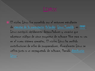    El núcleo Linux fue concebido por el entonces estudiante
    de ciencias de la computación finlandés, Linus Torvalds, en 1991.
    Linux consiguió rápidamente desarrolladores y usuarios que
    adoptaron códigos de otros proyectos de software libre para su uso
    en el nuevo sistema operativo. El núcleo Linux ha recibido
    contribuciones de miles de programadores. Normalmente Linux se
    utiliza junto a un empaquetado de software, llamado distribución
    Linux.
 