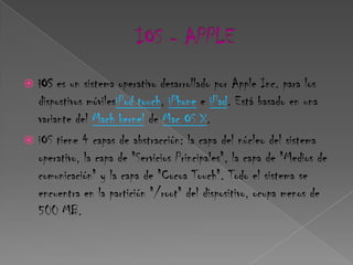  iOS es un sistema operativo desarrollado por Apple Inc. para los
  dispostivos móvilesiPod touch, iPhone e iPad. Está basado en una
  variante del Mach kernel de Mac OS X.
 iOS tiene 4 capas de abstracción: la capa del núcleo del sistema
  operativo, la capa de "Servicios Principales", la capa de "Medios de
  comunicación" y la capa de "Cocoa Touch". Todo el sistema se
  encuentra en la partición "/root" del dispositivo, ocupa menos de
  500 MB.
 