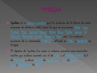  Symbian es un sistema operativo que fue producto de la alianza de varias
  empresas de telefonía móvil, entre las que se encuentran Nokia, Sony
  Ericsson, Psion, Samsung,Siemens, Arima, Benq, Fujitsu, Lenovo, LG,
  Motorola, Mitsubishi Electric, Panasonic,Sharp, etc. Sus orígenes
  provienen de su antepasado EPOC32, utilizado en PDA's yHandhelds de
  PSION.
 El objetivo de Symbian fue crear un sistema operativo para terminales
  móviles que pudiera competir con el de Palm o el Windows Mobile 6.X
  de Microsoft y ahora Androidde Google Inc. , iOS de Apple
  Inc. y BlackBerry de RIM.
 