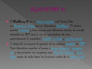  El BlackBerry OS es un sistema operativo móvil desarrollado
  por Research In Motionpara sus dispositivos BlackBerry. El sistema
  permite multitarea y tiene soporte para diferentes métodos de entrada
  adoptados por RIM para su uso en computadoras de mano,
  particularmente la trackwheel, trackball, touchpad y pantallas táctiles.
 Su desarrollo se remonta la aparición de los primeros handheld en 1999.
  Estos dispositivos permiten el acceso a correo electrónico, navegación
  web y sincronización con programas como Microsoft Exchange o Lotus
  Notes aparte de poder hacer las funciones usuales de un teléfono móvil.
 
