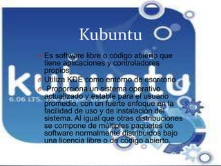 KubuntuEs software libre o código abierto que tiene aplicaciones y controladores propiosUtiliza KDE como entorno de escritorio Proporciona un sistema operativo actualizado y estable para el usuario promedio, con un fuerte enfoque en la facilidad de uso y de instalación del sistema. Al igual que otras distribuciones se compone de múltiples paquetes de software normalmente distribuidos bajo una licencia libre o de código abierto.