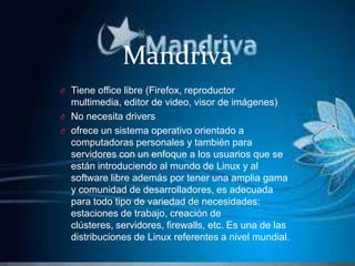 MandrivaTiene office libre (Firefox, reproductor multimedia, editor de video, visor de imágenes)No necesita drivers ofrece un sistema operativo orientado a computadoras personales y también para servidores con un enfoque a los usuarios que se están introduciendo al mundo de Linux y al software libre además por tener una amplia gama y comunidad de desarrolladores, es adecuada para todo tipo de variedad de necesidades: estaciones de trabajo, creación de clústeres, servidores, firewalls, etc. Es una de las distribuciones de Linux referentes a nivel mundial.
