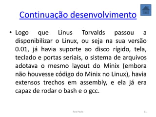 Continuação desenvolvimento
• Logo que Linus Torvalds passou a
disponibilizar o Linux, ou seja na sua versão
0.01, já havia suporte ao disco rígido, tela,
teclado e portas seriais, o sistema de arquivos
adotava o mesmo layout do Minix (embora
não houvesse código do Minix no Linux), havia
extensos trechos em assembly, e ela já era
capaz de rodar o bash e o gcc.
11Ana Paula
 