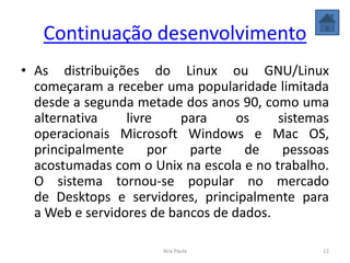 Continuação desenvolvimento
• As distribuições do Linux ou GNU/Linux
começaram a receber uma popularidade limitada
desde a segunda metade dos anos 90, como uma
alternativa livre para os sistemas
operacionais Microsoft Windows e Mac OS,
principalmente por parte de pessoas
acostumadas com o Unix na escola e no trabalho.
O sistema tornou-se popular no mercado
de Desktops e servidores, principalmente para
a Web e servidores de bancos de dados.
12Ana Paula
 