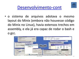 Desenvolvimento-cont
• o sistema de arquivos adotava o mesmo
layout do Minix (embora não houvesse código
do Minix no Linux), havia extensos trechos em
assembly, e ela já era capaz de rodar o bash e
o gcc.
13Ana Paula
 