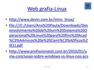 Web grafia-Linux
• http://www.devin.com.br/intro_linux/
• file:///C:/Users/Ana%20Paula/Downloads/Des
envolvimento%20de%20um%20Sistema%20O
peracional%20Linux%20para%20fins%20Acad
%C3%AAmicos%20e%20Cient%C3%ADficos%2
0(1).pdf
• http://www.profissionaisti.com.br/2010/01/u
ma-conclusao-sobre-windows-vs-linux-nos-pcs
17Ana Paula
 