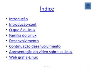 Índice
• Introdução
• Introdução-cont
• O que é o Linux
• Família do Linux
• Desenvolvimento
• Continuação desenvolvimento
• Apresentação do vídeo sobre o Linux
• Web grafia-Linux
2Ana Paula
 