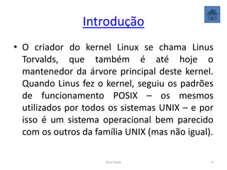 Introdução
• O criador do kernel Linux se chama Linus
Torvalds, que também é até hoje o
mantenedor da árvore principal deste kernel.
Quando Linus fez o kernel, seguiu os padrões
de funcionamento POSIX – os mesmos
utilizados por todos os sistemas UNIX – e por
isso é um sistema operacional bem parecido
com os outros da família UNIX (mas não igual).
4Ana Paula
 