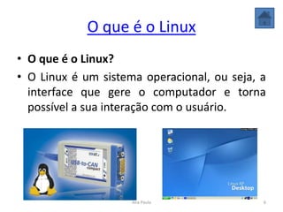 O que é o Linux
• O que é o Linux?
• O Linux é um sistema operacional, ou seja, a
interface que gere o computador e torna
possível a sua interação com o usuário.
6Ana Paula
 