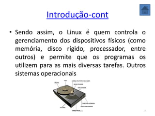 Introdução-cont
• Sendo assim, o Linux é quem controla o
gerenciamento dos dispositivos físicos (como
memória, disco rígido, processador, entre
outros) e permite que os programas os
utilizem para as mais diversas tarefas. Outros
sistemas operacionais
7Ana Paula
 