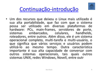 Continuação-introdução
• Um dos recursos que deixou o Linux mais utilizado é
sua alta portabilidade, que faz com que o sistema
possa ser utilizado em diversas plataformas de
hardware: PCs, main-frames, servidores de porte,
sistemas embarcados, celulares, handhelds,
roteadores, entre outros. Além disso, ele é um sistema
operacional completo, multi-tarefa e multi-usuário, o
que significa que vários serviços e usuários podem
utilizá-lo ao mesmo tempo. Outra característica
importante é sua alta capacidade de conversar com
outros sistemas operacionais, tais quais outros
sistemas UNIX, redes Windows, Novell, entre outr
8Ana Paula
 