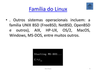 Família do Linux
• . Outros sistemas operacionais incluem: a
família UNIX BSD (FreeBSD, NetBSD, OpenBSD
e outros), AIX, HP-UX, OS/2, MacOS,
Windows, MS-DOS, entre muitos outros.
9Ana Paula
 