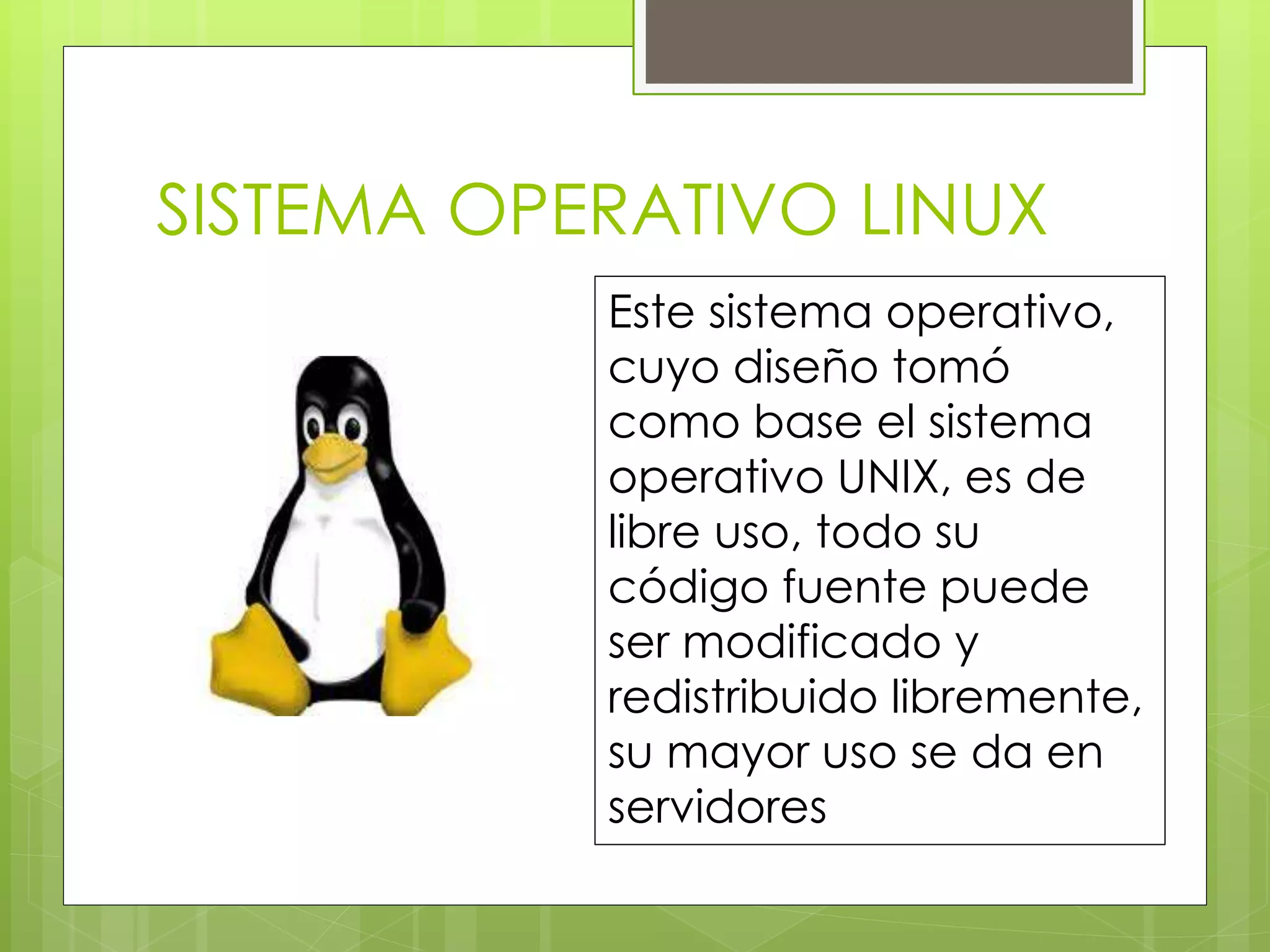 SISTEMA OPERATIVO LINUX 
Este sistema operativo, 
cuyo diseño tomó 
como base el sistema 
operativo UNIX, es de 
libre uso, todo su 
código fuente puede 
ser modificado y 
redistribuido libremente, 
su mayor uso se da en 
servidores 
 